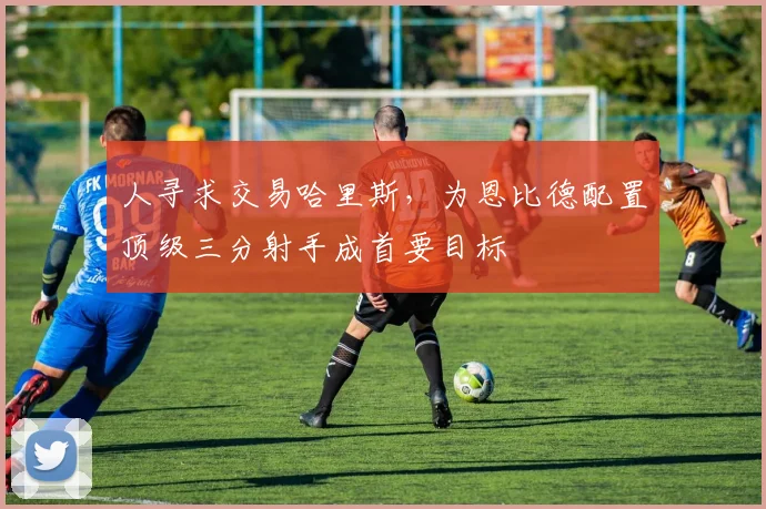 人寻求交易哈里斯，为恩比德配置顶级三分射手成首要目标