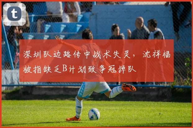 深圳队边路传中战术失灵,沈祥福被指缺乏B计划致争冠掉队