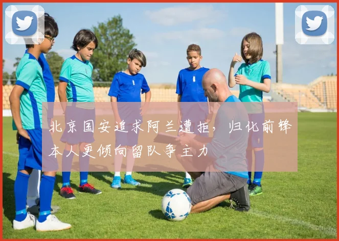 北京国安追求阿兰遭拒，归化前锋本人更倾向留队争主力