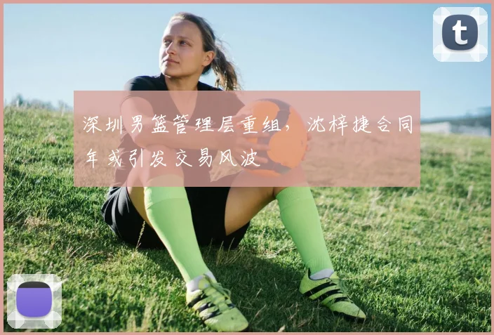 深圳男篮管理层重组,沈梓捷合同年或引发交易风波