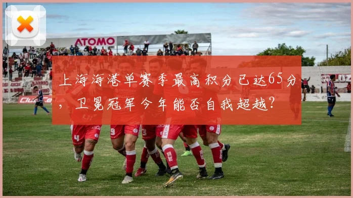 上海海港单赛季最高积分已达65分,卫冕冠军今年能否自我超越?