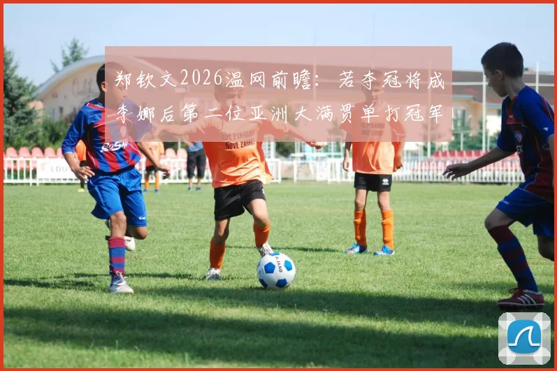 郑钦文2026温网前瞻:若夺冠将成李娜后第二位亚洲大满贯单打冠军