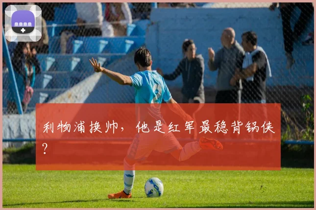 利物浦换帅,他是红军最稳背锅侠?