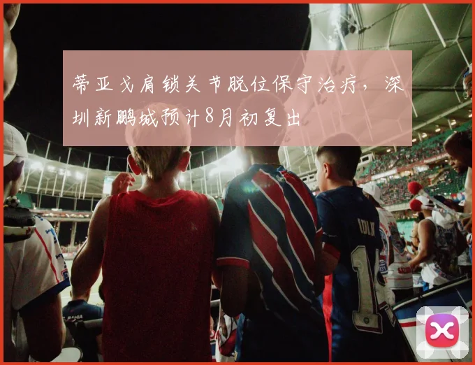 蒂亚戈肩锁关节脱位保守治疗,深圳新鹏城预计8月初复出
