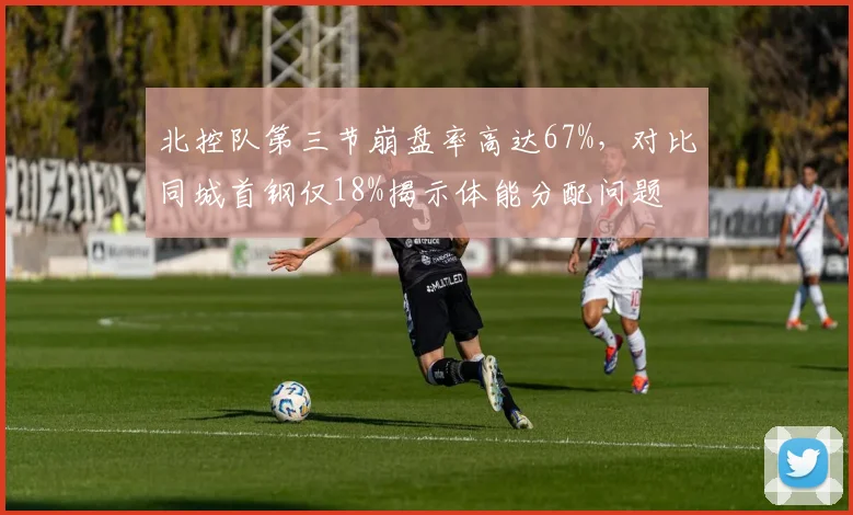 北控队第三节崩盘率高达67%，对比同城首钢仅18%揭示体能分配问题